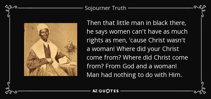 Then that little man in black there, he says women can't have as much rights as men, 'cause Christ wasn't a woman! Where did your Christ come from? Where did Christ come from? From God and a woman! Man had nothing to do with Him. - Sojourner Truth