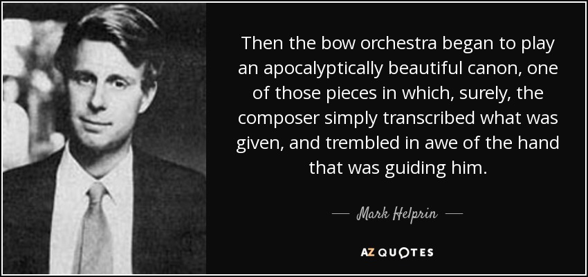 Then the bow orchestra began to play an apocalyptically beautiful canon, one of those pieces in which, surely, the composer simply transcribed what was given, and trembled in awe of the hand that was guiding him. - Mark Helprin