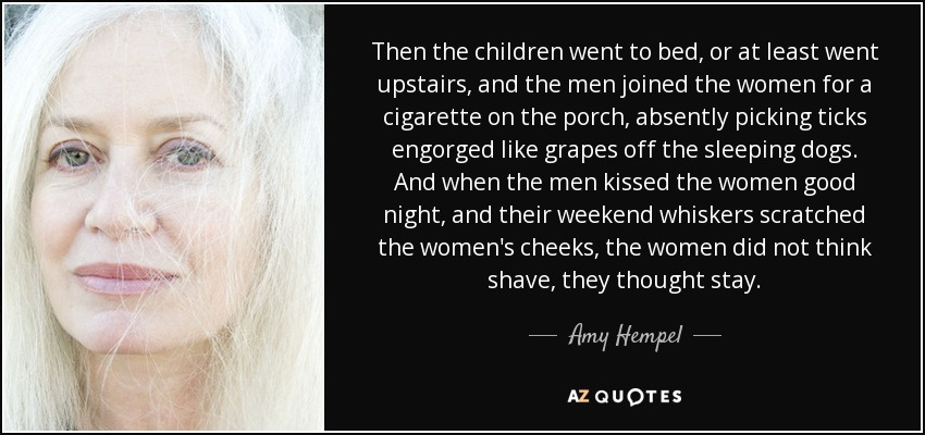 Then the children went to bed, or at least went upstairs, and the men joined the women for a cigarette on the porch, absently picking ticks engorged like grapes off the sleeping dogs. And when the men kissed the women good night, and their weekend whiskers scratched the women's cheeks, the women did not think shave, they thought stay. - Amy Hempel