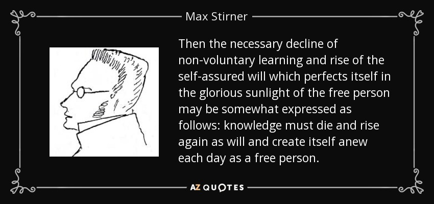 Then the necessary decline of non-voluntary learning and rise of the self-assured will which perfects itself in the glorious sunlight of the free person may be somewhat expressed as follows: knowledge must die and rise again as will and create itself anew each day as a free person. - Max Stirner