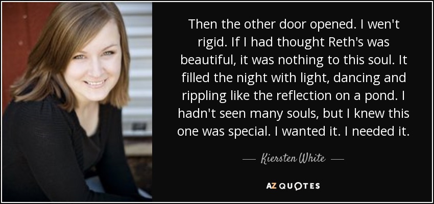 Then the other door opened. I wen't rigid. If I had thought Reth's was beautiful, it was nothing to this soul. It filled the night with light, dancing and rippling like the reflection on a pond. I hadn't seen many souls, but I knew this one was special. I wanted it. I needed it. - Kiersten White