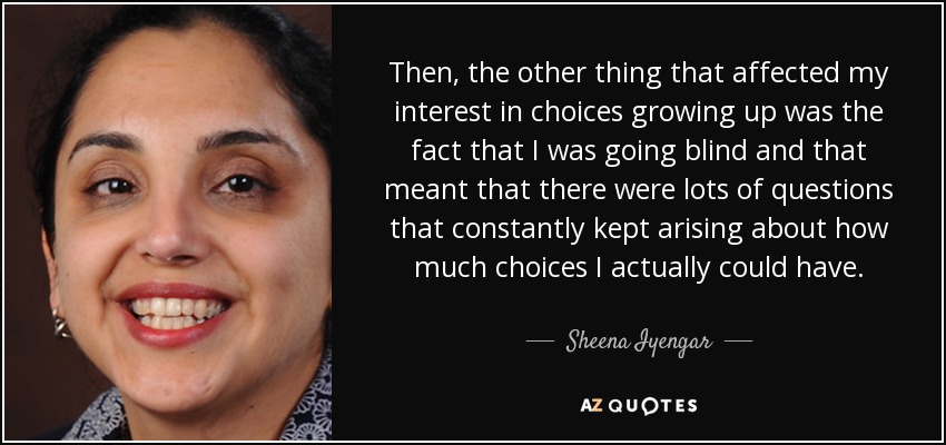Then, the other thing that affected my interest in choices growing up was the fact that I was going blind and that meant that there were lots of questions that constantly kept arising about how much choices I actually could have. - Sheena Iyengar