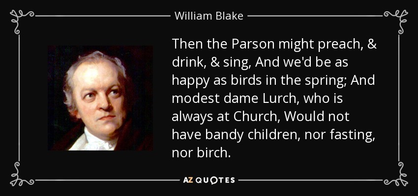 Then the Parson might preach, & drink, & sing, And we'd be as happy as birds in the spring; And modest dame Lurch, who is always at Church, Would not have bandy children, nor fasting, nor birch. - William Blake