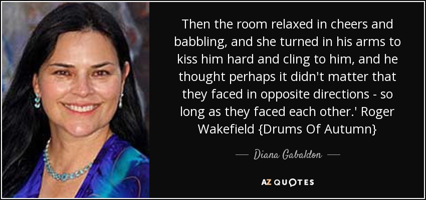 Then the room relaxed in cheers and babbling, and she turned in his arms to kiss him hard and cling to him, and he thought perhaps it didn't matter that they faced in opposite directions - so long as they faced each other.' Roger Wakefield {Drums Of Autumn} - Diana Gabaldon