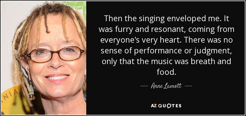 Then the singing enveloped me. It was furry and resonant, coming from everyone's very heart. There was no sense of performance or judgment, only that the music was breath and food. - Anne Lamott
