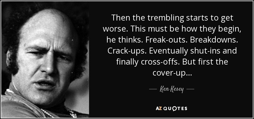 Then the trembling starts to get worse. This must be how they begin, he thinks. Freak-outs. Breakdowns. Crack-ups. Eventually shut-ins and finally cross-offs. But first the cover-up . . . - Ken Kesey