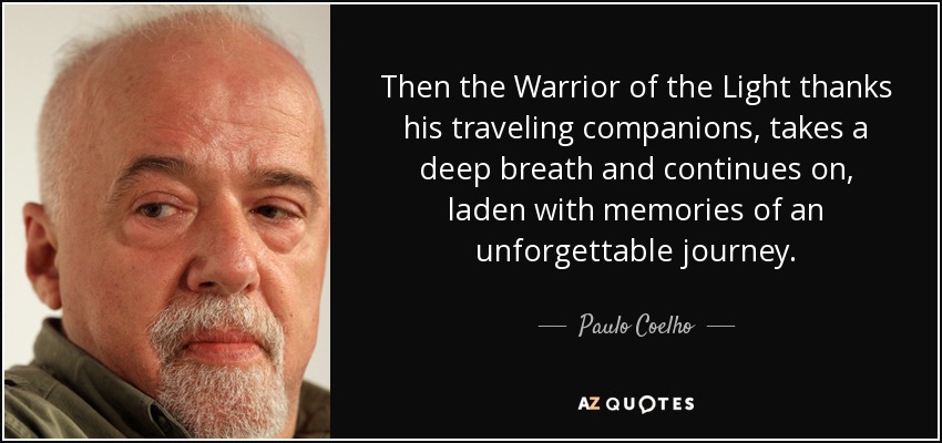 Then the Warrior of the Light thanks his traveling companions, takes a deep breath and continues on, laden with memories of an unforgettable journey. - Paulo Coelho