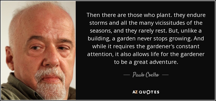 Then there are those who plant. they endure storms and all the many vicissitudes of the seasons, and they rarely rest. But, unlike a building, a garden never stops growing. And while it requires the gardener's constant attention, it also allows life for the gardener to be a great adventure. - Paulo Coelho