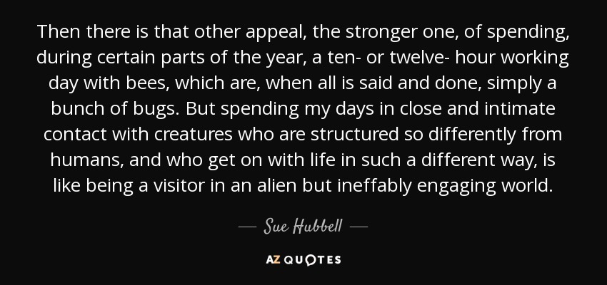 Then there is that other appeal, the stronger one, of spending, during certain parts of the year, a ten- or twelve- hour working day with bees, which are, when all is said and done, simply a bunch of bugs. But spending my days in close and intimate contact with creatures who are structured so differently from humans, and who get on with life in such a different way, is like being a visitor in an alien but ineffably engaging world. - Sue Hubbell