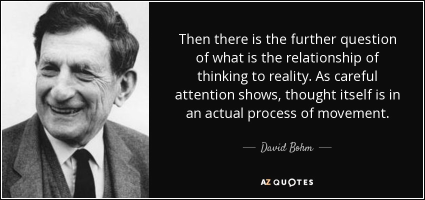 Then there is the further question of what is the relationship of thinking to reality. As careful attention shows, thought itself is in an actual process of movement. - David Bohm