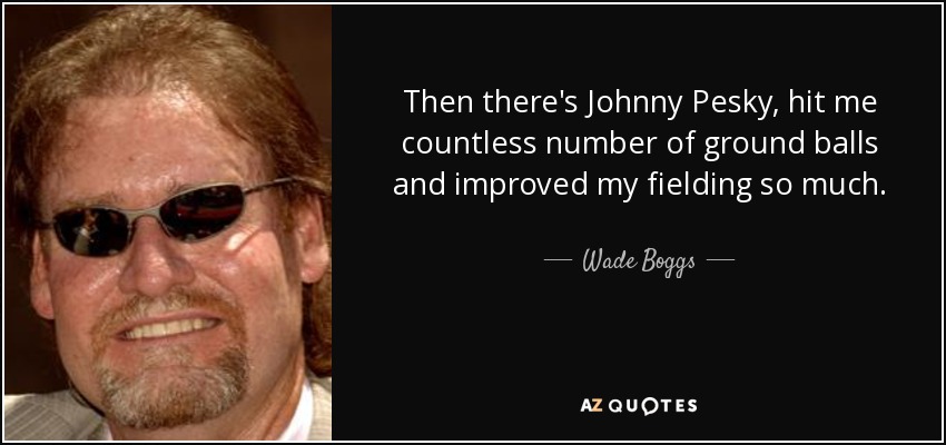 Then there's Johnny Pesky, hit me countless number of ground balls and improved my fielding so much. - Wade Boggs