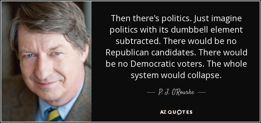 Then there's politics. Just imagine politics with its dumbbell element subtracted. There would be no Republican candidates. There would be no Democratic voters. The whole system would collapse. - P. J. O'Rourke
