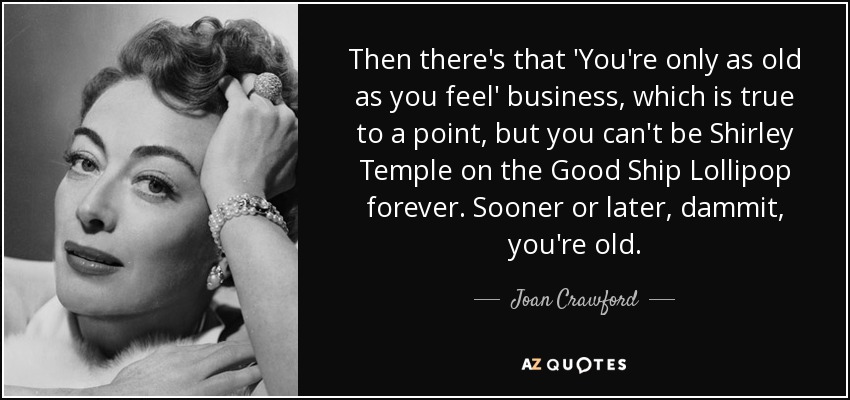 Then there's that 'You're only as old as you feel' business, which is true to a point, but you can't be Shirley Temple on the Good Ship Lollipop forever. Sooner or later, dammit, you're old. - Joan Crawford