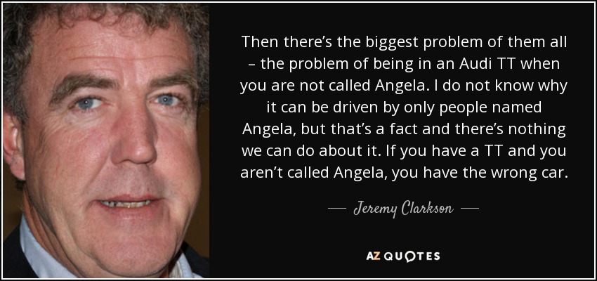 Then there’s the biggest problem of them all – the problem of being in an Audi TT when you are not called Angela. I do not know why it can be driven by only people named Angela, but that’s a fact and there’s nothing we can do about it. If you have a TT and you aren’t called Angela, you have the wrong car. - Jeremy Clarkson