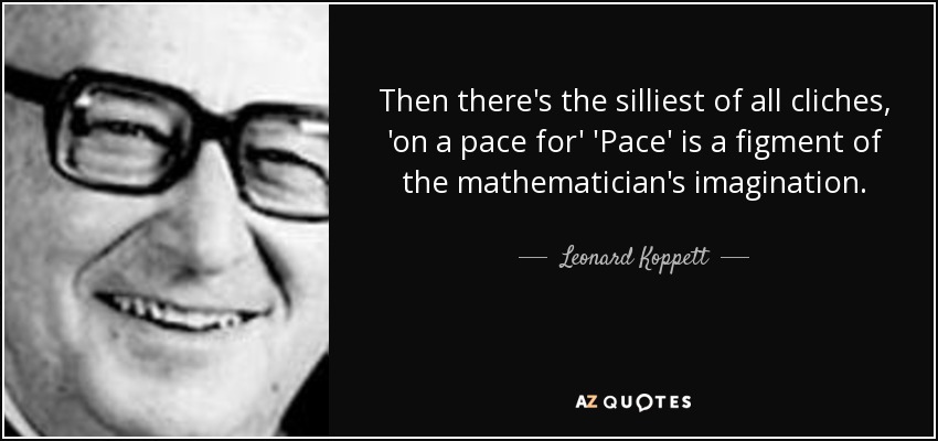 Then there's the silliest of all cliches, 'on a pace for' 'Pace' is a figment of the mathematician's imagination. - Leonard Koppett