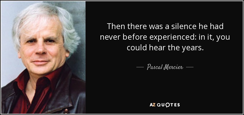 Then there was a silence he had never before experienced: in it, you could hear the years. - Pascal Mercier