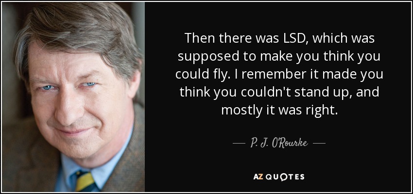 Then there was LSD, which was supposed to make you think you could fly. I remember it made you think you couldn't stand up, and mostly it was right. - P. J. O'Rourke