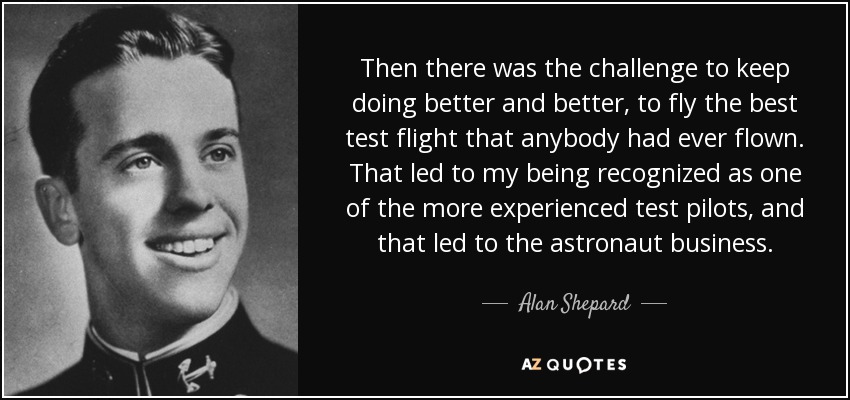 Then there was the challenge to keep doing better and better, to fly the best test flight that anybody had ever flown. That led to my being recognized as one of the more experienced test pilots, and that led to the astronaut business. - Alan Shepard