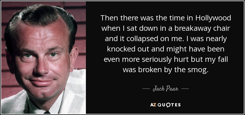 Then there was the time in Hollywood when I sat down in a breakaway chair and it collapsed on me. I was nearly knocked out and might have been even more seriously hurt but my fall was broken by the smog. - Jack Paar