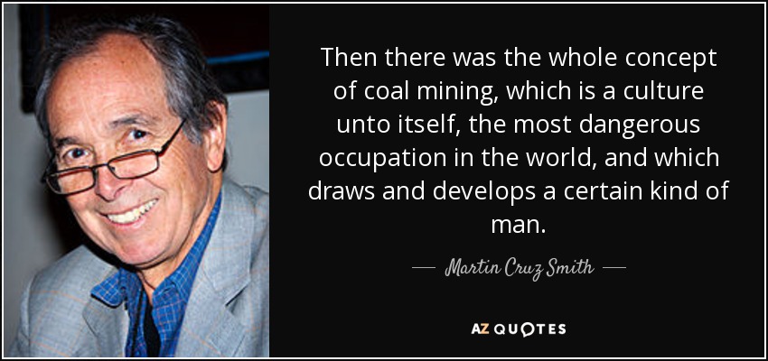 Then there was the whole concept of coal mining, which is a culture unto itself, the most dangerous occupation in the world, and which draws and develops a certain kind of man. - Martin Cruz Smith