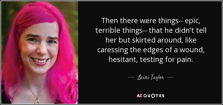 Then there were things-- epic, terrible things-- that he didn't tell her but skirted around, like caressing the edges of a wound, hesitant, testing for pain. - Laini Taylor