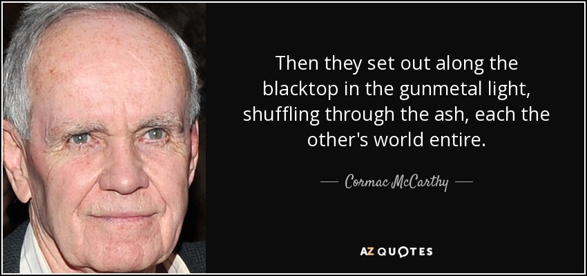 Then they set out along the blacktop in the gunmetal light, shuffling through the ash, each the other's world entire. - Cormac McCarthy