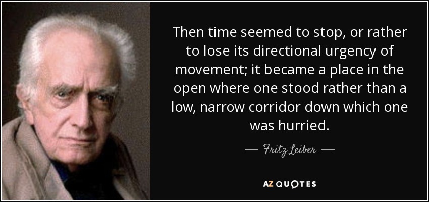 Then time seemed to stop, or rather to lose its directional urgency of movement; it became a place in the open where one stood rather than a low, narrow corridor down which one was hurried. - Fritz Leiber