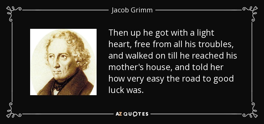 Then up he got with a light heart, free from all his troubles, and walked on till he reached his mother's house, and told her how very easy the road to good luck was. - Jacob Grimm