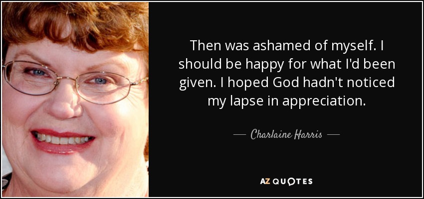 Then was ashamed of myself. I should be happy for what I'd been given. I hoped God hadn't noticed my lapse in appreciation. - Charlaine Harris