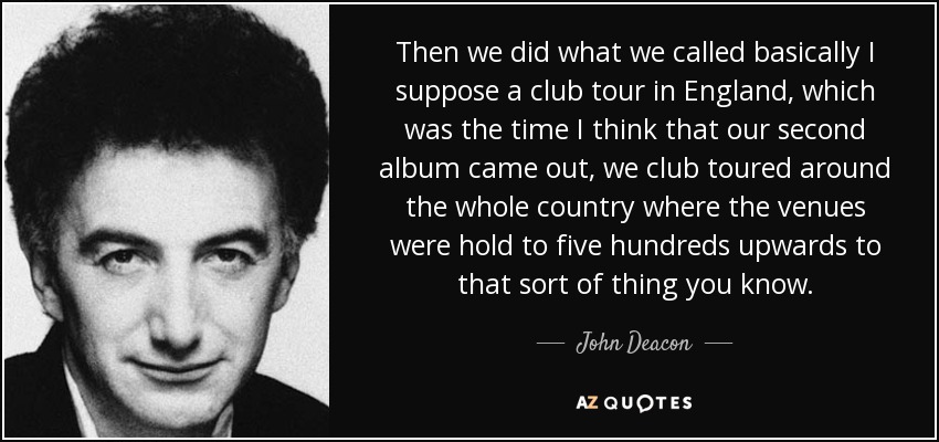 Then we did what we called basically I suppose a club tour in England, which was the time I think that our second album came out, we club toured around the whole country where the venues were hold to five hundreds upwards to that sort of thing you know. - John Deacon