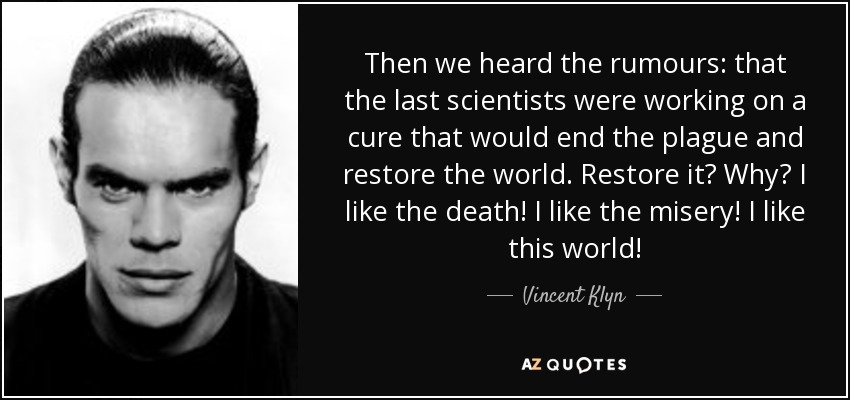 Then we heard the rumours: that the last scientists were working on a cure that would end the plague and restore the world. Restore it? Why? I like the death! I like the misery! I like this world! - Vincent Klyn
