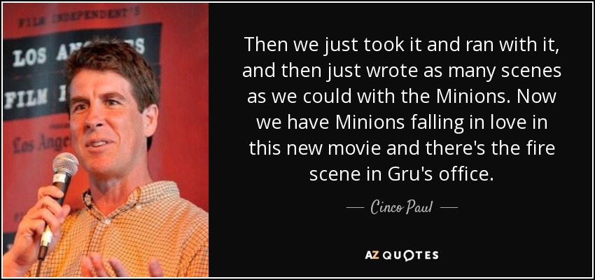Then we just took it and ran with it, and then just wrote as many scenes as we could with the Minions. Now we have Minions falling in love in this new movie and there's the fire scene in Gru's office. - Cinco Paul