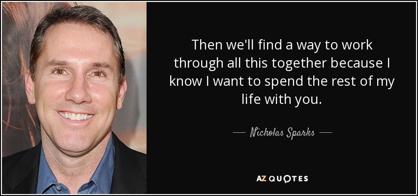 Then we'll find a way to work through all this together because I know I want to spend the rest of my life with you. - Nicholas Sparks