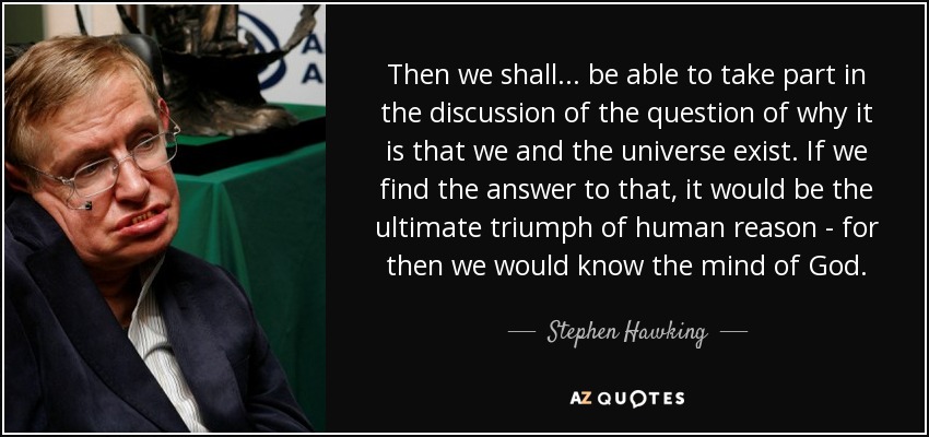 Then we shall... be able to take part in the discussion of the question of why it is that we and the universe exist. If we find the answer to that, it would be the ultimate triumph of human reason - for then we would know the mind of God. - Stephen Hawking