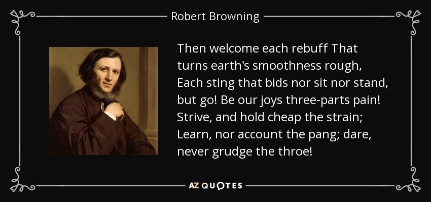 Then welcome each rebuff That turns earth's smoothness rough, Each sting that bids nor sit nor stand, but go! Be our joys three-parts pain! Strive, and hold cheap the strain; Learn, nor account the pang; dare, never grudge the throe! - Robert Browning