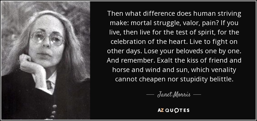 Then what difference does human striving make: mortal struggle, valor, pain? If you live, then live for the test of spirit, for the celebration of the heart. Live to fight on other days. Lose your beloveds one by one. And remember. Exalt the kiss of friend and horse and wind and sun, which venality cannot cheapen nor stupidity belittle. - Janet Morris Then what difference does human striving make: mortal struggle, valor, pain? If you live, then live for the test of spirit, for the celebration of the heart. Live to fight on other days. Lose your beloveds one by one. And remember. Exalt the kiss of friend and horse and wind and sun, which venality cannot cheapen nor stupidity belittle. - Janet Morris