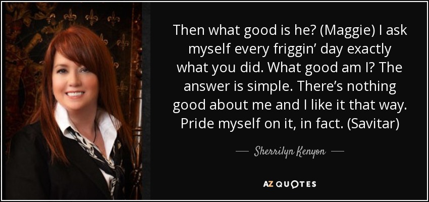 Then what good is he? (Maggie) I ask myself every friggin’ day exactly what you did. What good am I? The answer is simple. There’s nothing good about me and I like it that way. Pride myself on it, in fact. (Savitar) - Sherrilyn Kenyon