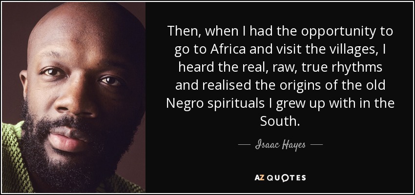 Then, when I had the opportunity to go to Africa and visit the villages, I heard the real, raw, true rhythms and realised the origins of the old Negro spirituals I grew up with in the South. - Isaac Hayes