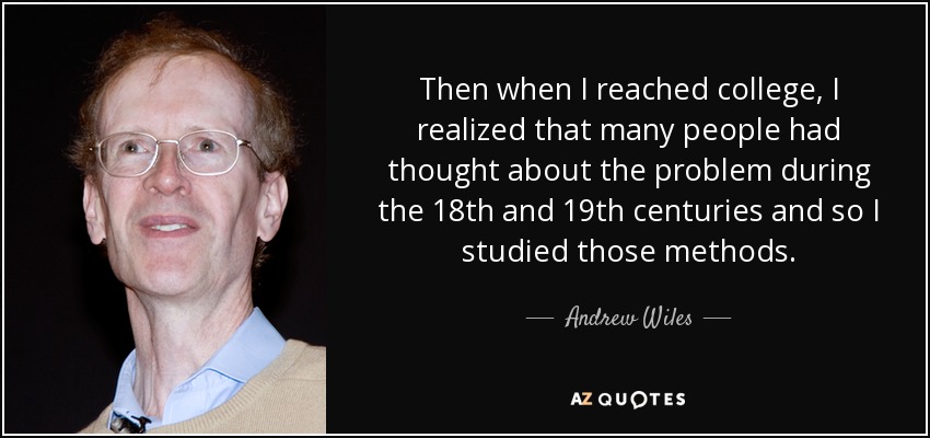Then when I reached college, I realized that many people had thought about the problem during the 18th and 19th centuries and so I studied those methods. - Andrew Wiles