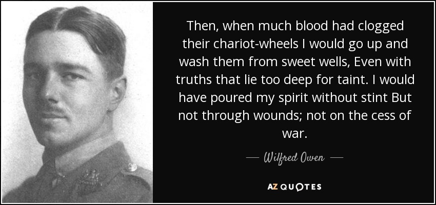 Then, when much blood had clogged their chariot-wheels I would go up and wash them from sweet wells, Even with truths that lie too deep for taint. I would have poured my spirit without stint But not through wounds; not on the cess of war. - Wilfred Owen