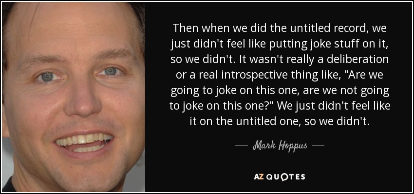 Then when we did the untitled record, we just didn't feel like putting joke stuff on it, so we didn't. It wasn't really a deliberation or a real introspective thing like, 