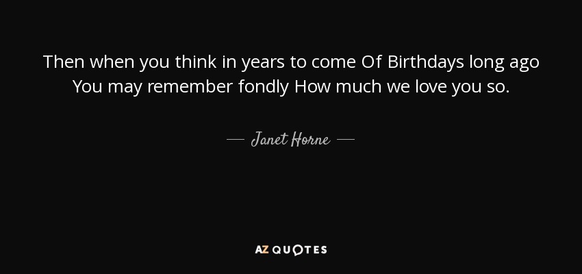 Then when you think in years to come Of Birthdays long ago You may remember fondly How much we love you so. - Janet Horne