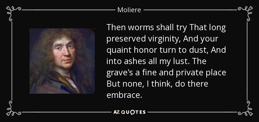 Then worms shall try That long preserved virginity, And your quaint honor turn to dust, And into ashes all my lust. The grave's a fine and private place But none, I think, do there embrace. - Moliere
