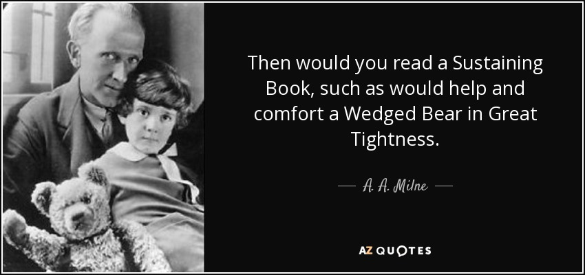 Then would you read a Sustaining Book, such as would help and comfort a Wedged Bear in Great Tightness. - A. A. Milne