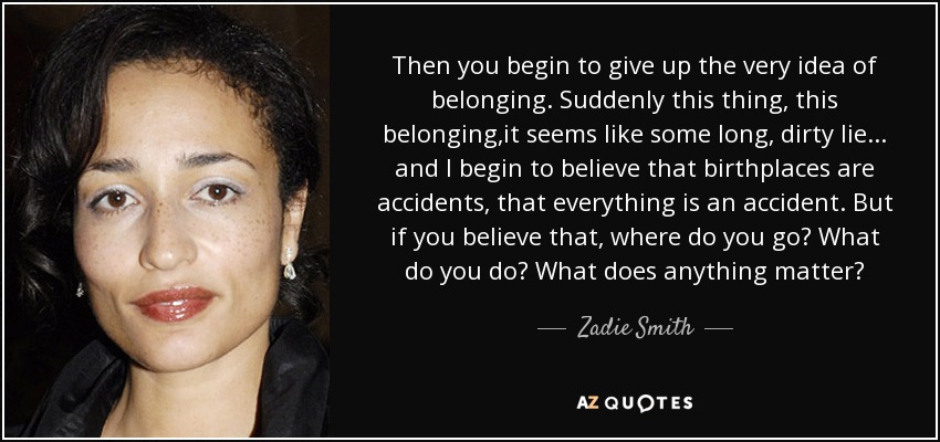 Then you begin to give up the very idea of belonging. Suddenly this thing, this belonging,it seems like some long, dirty lie ... and I begin to believe that birthplaces are accidents, that everything is an accident. But if you believe that, where do you go? What do you do? What does anything matter? - Zadie Smith