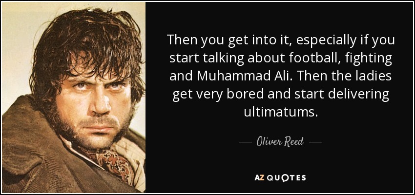 Then you get into it, especially if you start talking about football, fighting and Muhammad Ali. Then the ladies get very bored and start delivering ultimatums. - Oliver Reed