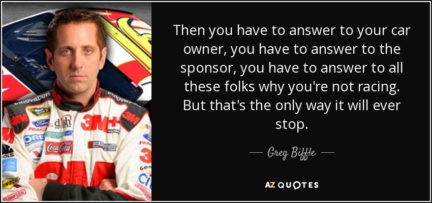 Then you have to answer to your car owner, you have to answer to the sponsor, you have to answer to all these folks why you're not racing. But that's the only way it will ever stop. - Greg Biffle