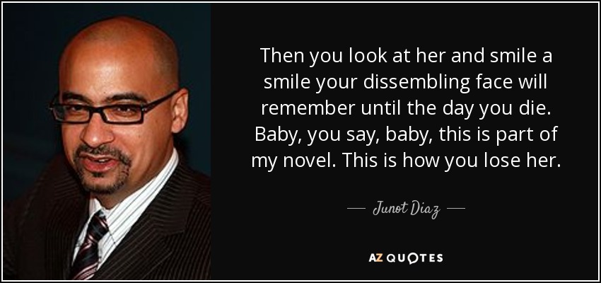 Then you look at her and smile a smile your dissembling face will remember until the day you die. Baby, you say, baby, this is part of my novel. This is how you lose her. - Junot Diaz