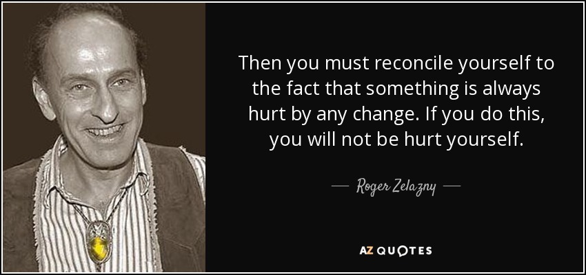 Then you must reconcile yourself to the fact that something is always hurt by any change. If you do this, you will not be hurt yourself. - Roger Zelazny