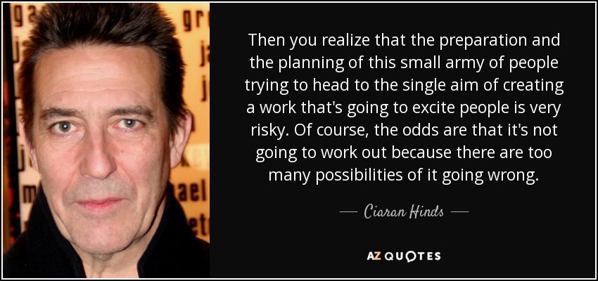 Then you realize that the preparation and the planning of this small army of people trying to head to the single aim of creating a work that's going to excite people is very risky. Of course, the odds are that it's not going to work out because there are too many possibilities of it going wrong. - Ciaran Hinds